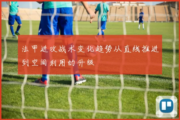 法甲进攻战术变化趋势从直线推进到空间利用的升级