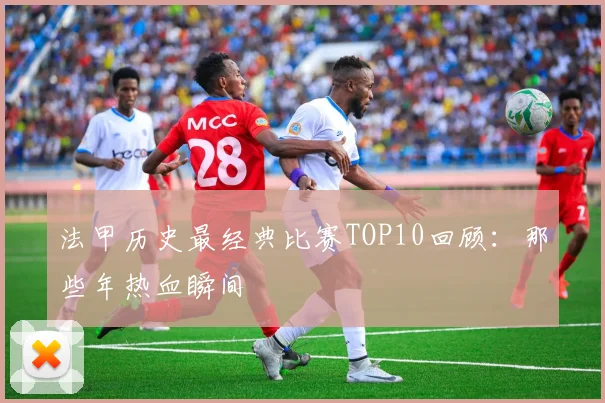法甲历史最经典比赛TOP10回顾：那些年热血瞬间