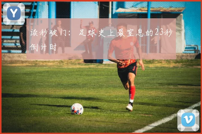 读秒破门：足球史上最窒息的23秒倒计时