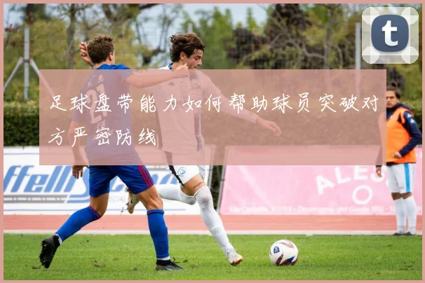 足球盘带能力如何帮助球员突破对方严密防线